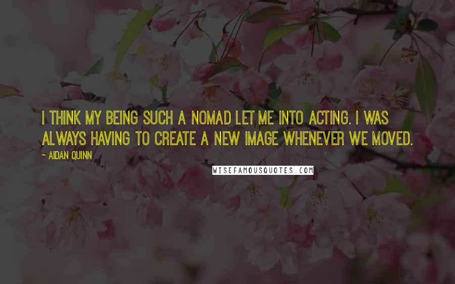 Aidan Quinn Quotes: I think my being such a nomad let me into acting. I was always having to create a new image whenever we moved.