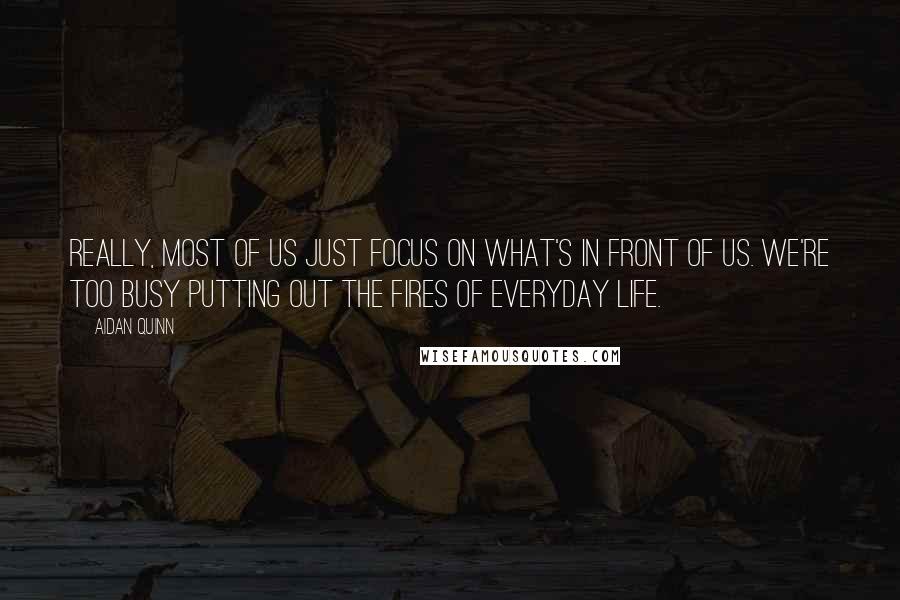 Aidan Quinn Quotes: Really, most of us just focus on what's in front of us. We're too busy putting out the fires of everyday life.