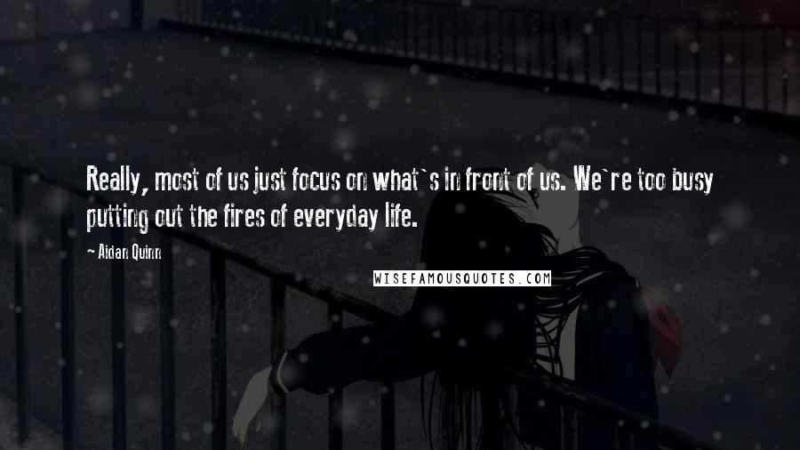 Aidan Quinn Quotes: Really, most of us just focus on what's in front of us. We're too busy putting out the fires of everyday life.