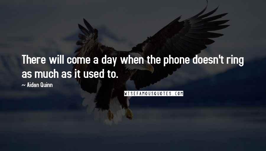 Aidan Quinn Quotes: There will come a day when the phone doesn't ring as much as it used to.