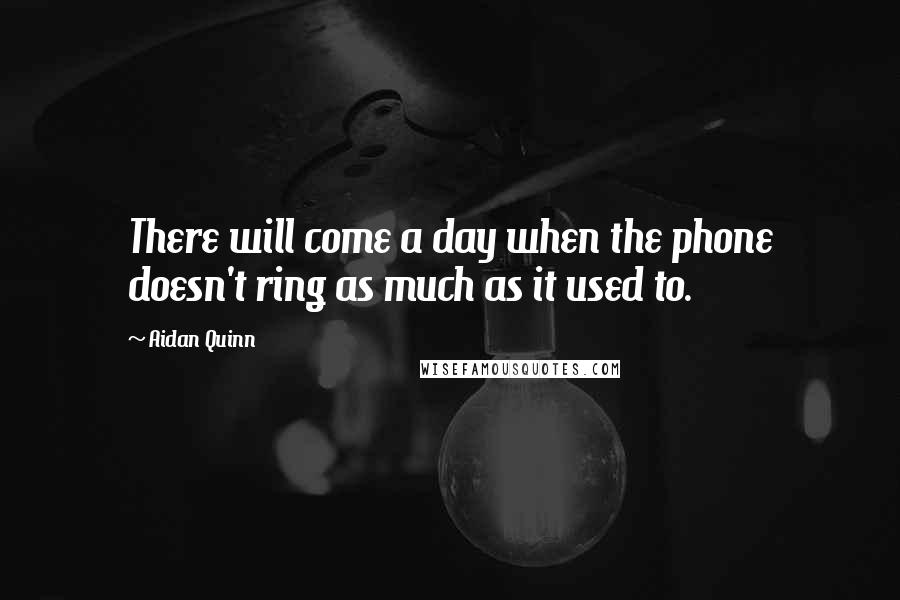 Aidan Quinn Quotes: There will come a day when the phone doesn't ring as much as it used to.