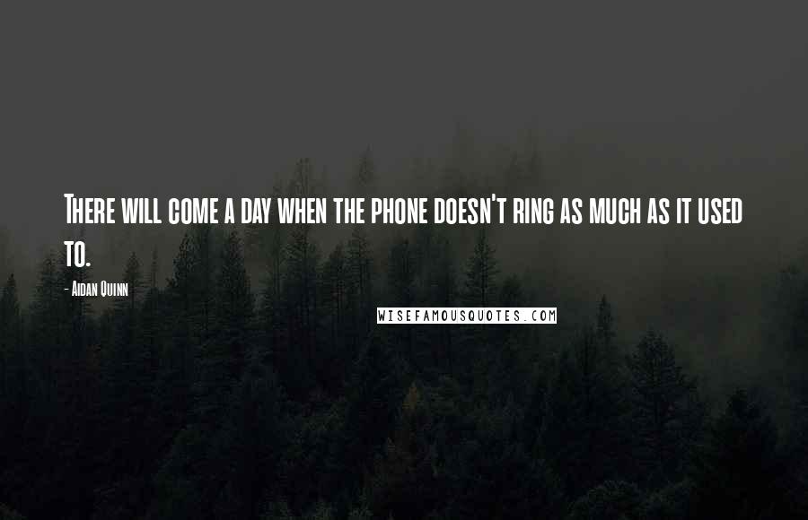 Aidan Quinn Quotes: There will come a day when the phone doesn't ring as much as it used to.