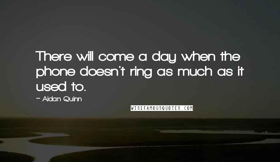 Aidan Quinn Quotes: There will come a day when the phone doesn't ring as much as it used to.