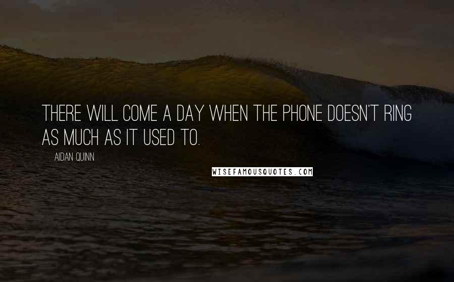 Aidan Quinn Quotes: There will come a day when the phone doesn't ring as much as it used to.