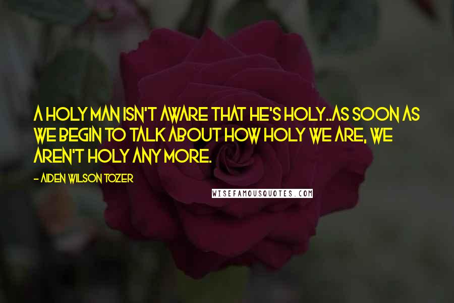 Aiden Wilson Tozer Quotes: A holy man isn't aware that he's holy..As soon as we begin to talk about how holy we are, we aren't holy any more.