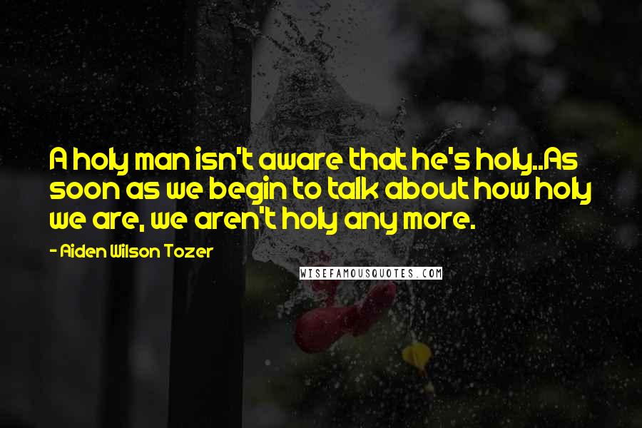 Aiden Wilson Tozer Quotes: A holy man isn't aware that he's holy..As soon as we begin to talk about how holy we are, we aren't holy any more.