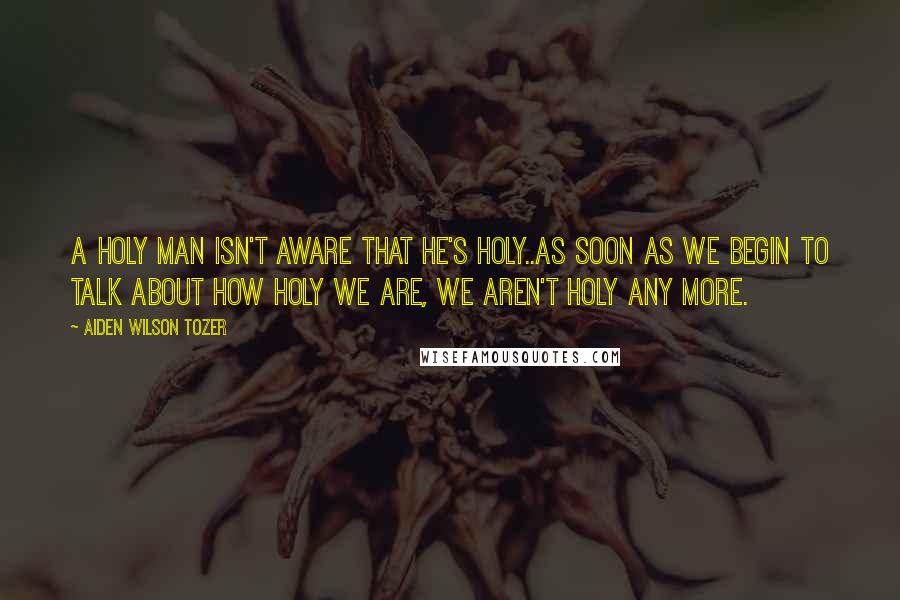 Aiden Wilson Tozer Quotes: A holy man isn't aware that he's holy..As soon as we begin to talk about how holy we are, we aren't holy any more.