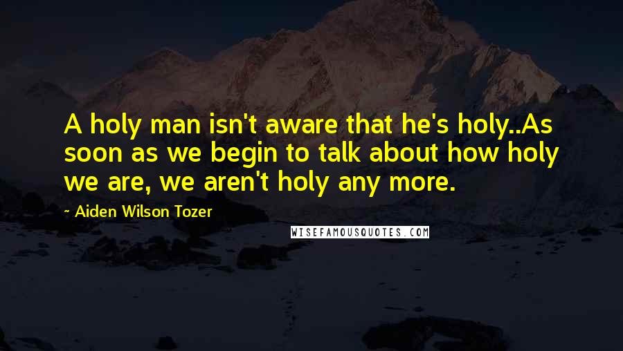 Aiden Wilson Tozer Quotes: A holy man isn't aware that he's holy..As soon as we begin to talk about how holy we are, we aren't holy any more.