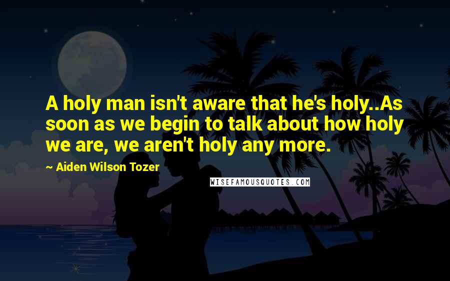 Aiden Wilson Tozer Quotes: A holy man isn't aware that he's holy..As soon as we begin to talk about how holy we are, we aren't holy any more.