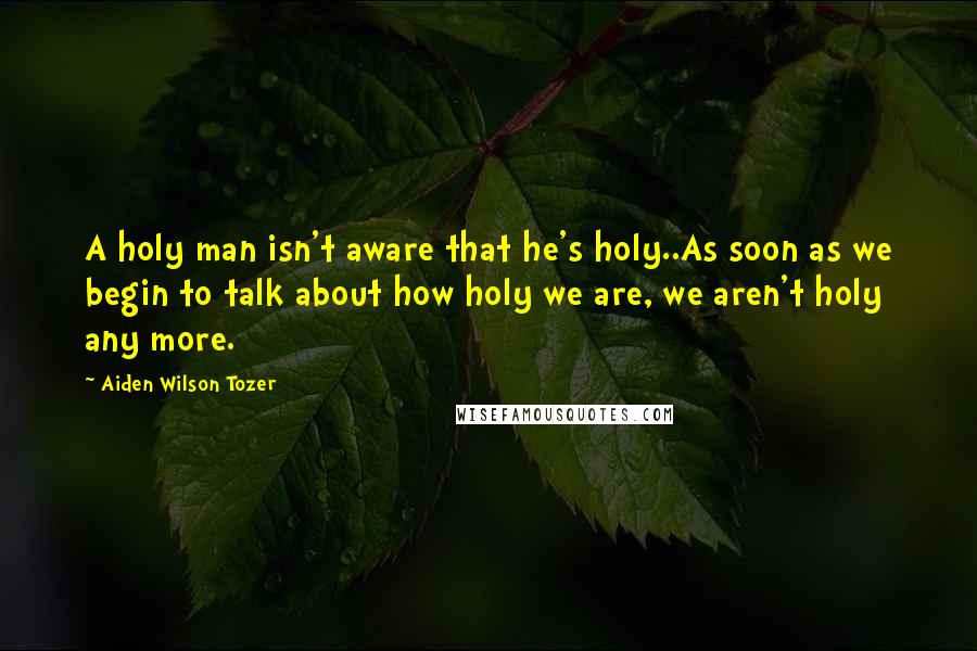 Aiden Wilson Tozer Quotes: A holy man isn't aware that he's holy..As soon as we begin to talk about how holy we are, we aren't holy any more.