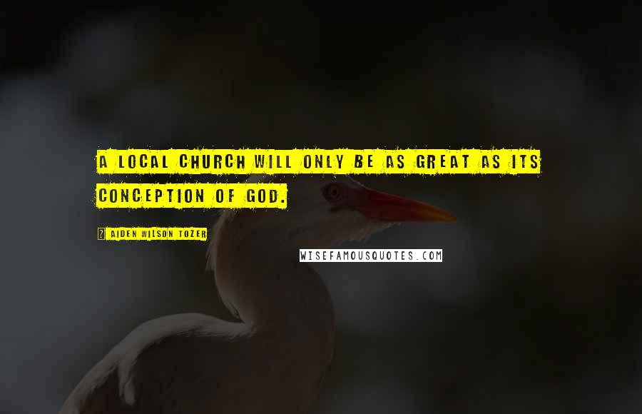 Aiden Wilson Tozer Quotes: A local church will only be as great as its conception of God.