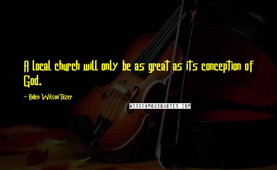 Aiden Wilson Tozer Quotes: A local church will only be as great as its conception of God.