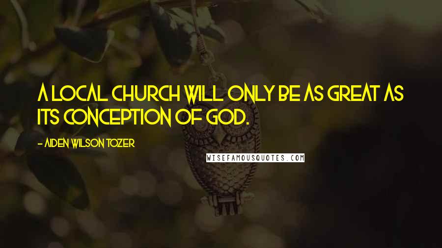 Aiden Wilson Tozer Quotes: A local church will only be as great as its conception of God.