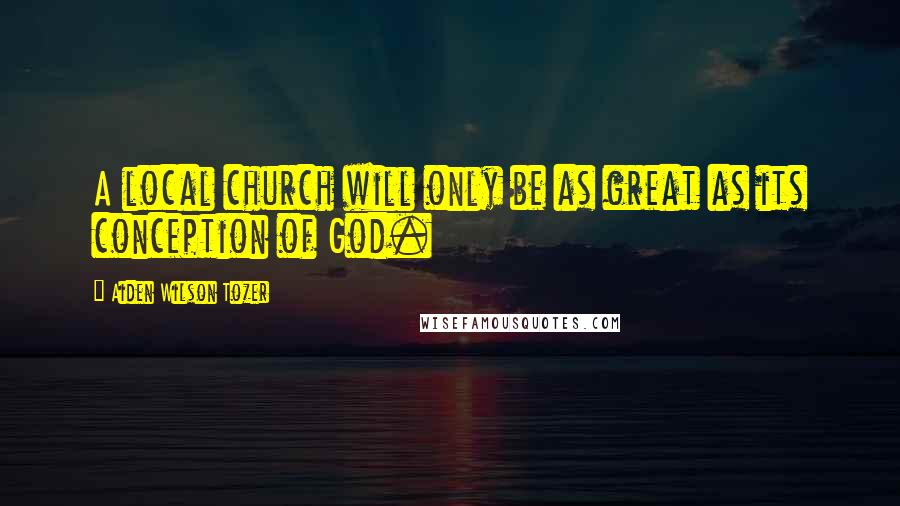 Aiden Wilson Tozer Quotes: A local church will only be as great as its conception of God.