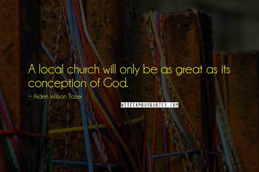 Aiden Wilson Tozer Quotes: A local church will only be as great as its conception of God.