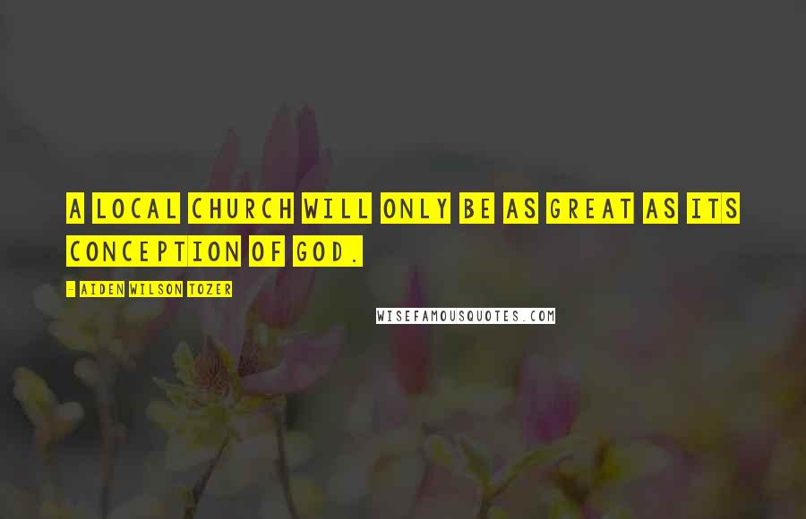 Aiden Wilson Tozer Quotes: A local church will only be as great as its conception of God.