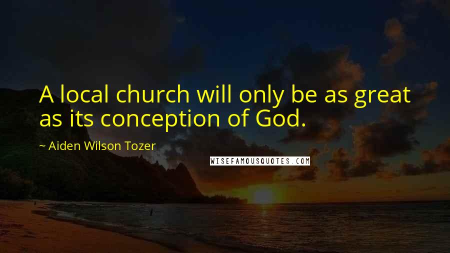 Aiden Wilson Tozer Quotes: A local church will only be as great as its conception of God.