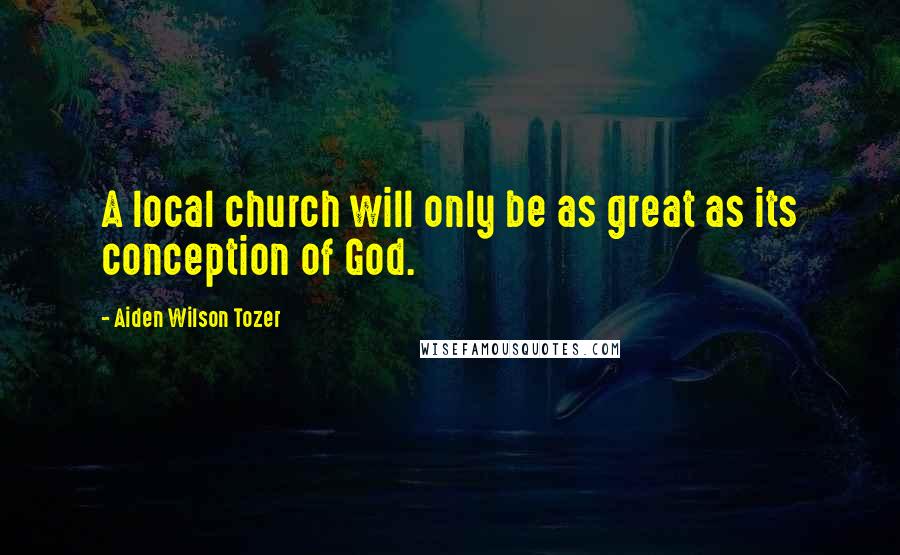 Aiden Wilson Tozer Quotes: A local church will only be as great as its conception of God.