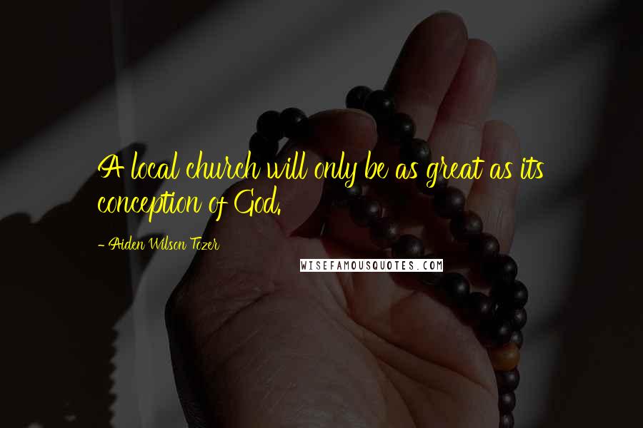 Aiden Wilson Tozer Quotes: A local church will only be as great as its conception of God.