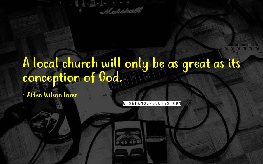 Aiden Wilson Tozer Quotes: A local church will only be as great as its conception of God.