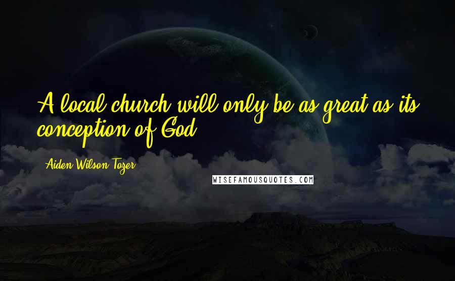 Aiden Wilson Tozer Quotes: A local church will only be as great as its conception of God.