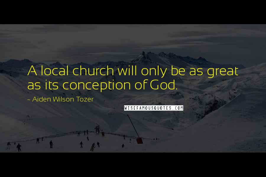 Aiden Wilson Tozer Quotes: A local church will only be as great as its conception of God.