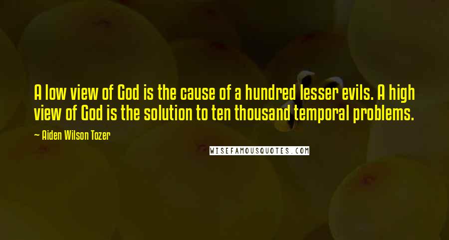 Aiden Wilson Tozer Quotes: A low view of God is the cause of a hundred lesser evils. A high view of God is the solution to ten thousand temporal problems.