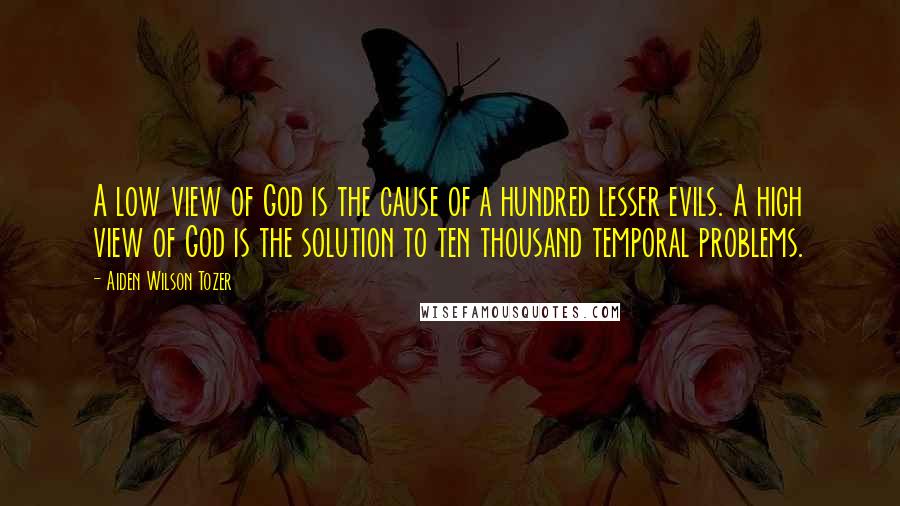 Aiden Wilson Tozer Quotes: A low view of God is the cause of a hundred lesser evils. A high view of God is the solution to ten thousand temporal problems.