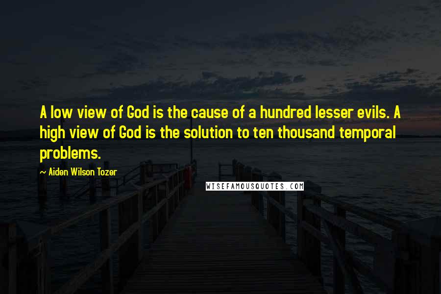 Aiden Wilson Tozer Quotes: A low view of God is the cause of a hundred lesser evils. A high view of God is the solution to ten thousand temporal problems.