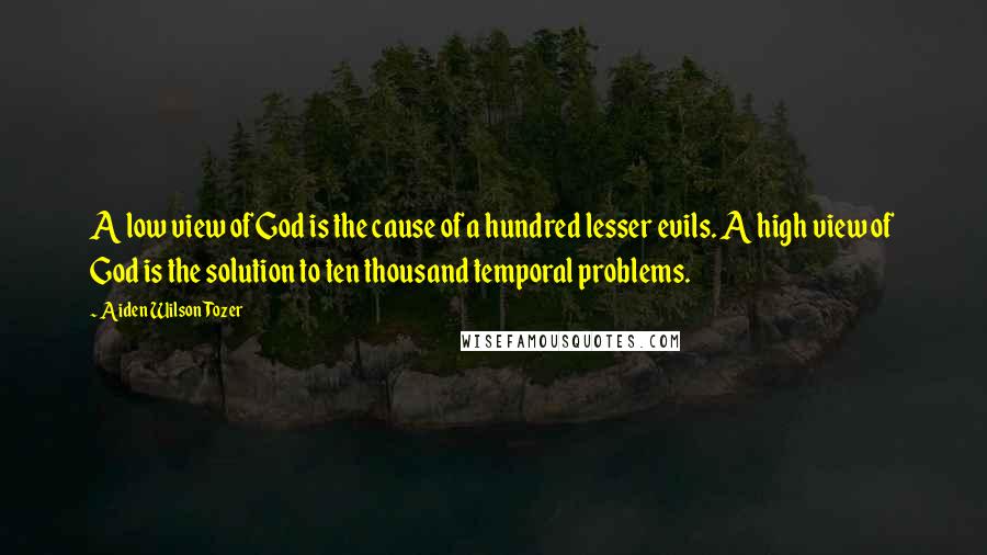 Aiden Wilson Tozer Quotes: A low view of God is the cause of a hundred lesser evils. A high view of God is the solution to ten thousand temporal problems.