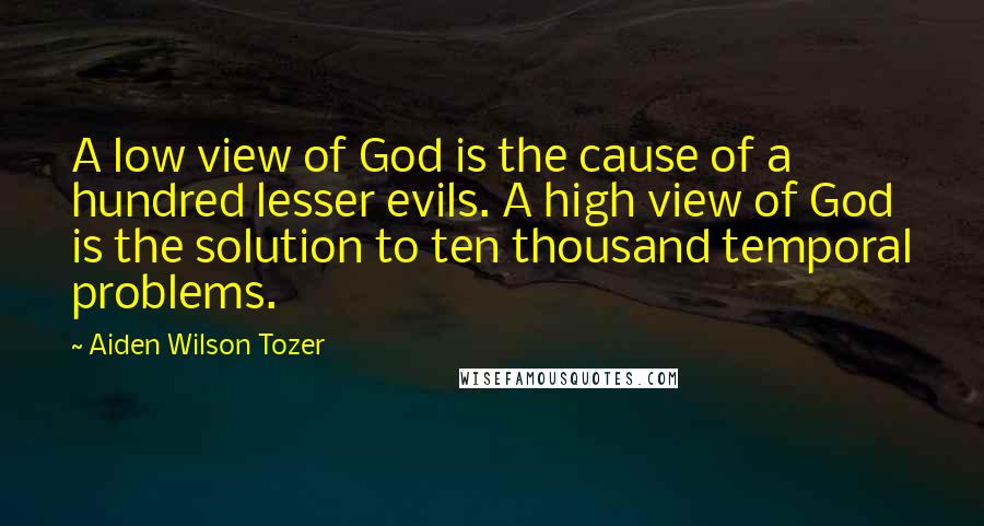 Aiden Wilson Tozer Quotes: A low view of God is the cause of a hundred lesser evils. A high view of God is the solution to ten thousand temporal problems.