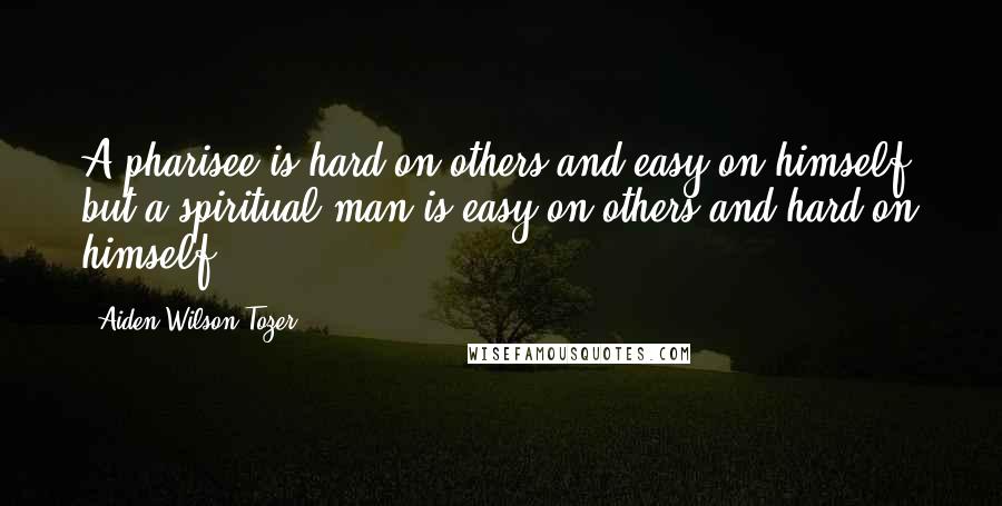 Aiden Wilson Tozer Quotes: A pharisee is hard on others and easy on himself, but a spiritual man is easy on others and hard on himself.