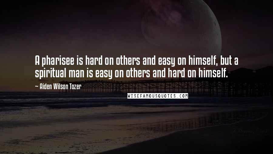 Aiden Wilson Tozer Quotes: A pharisee is hard on others and easy on himself, but a spiritual man is easy on others and hard on himself.