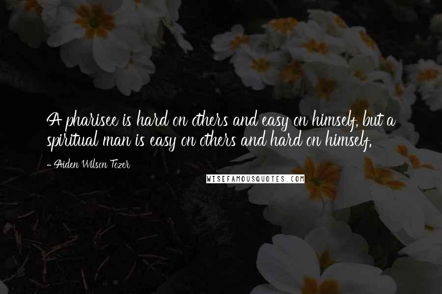 Aiden Wilson Tozer Quotes: A pharisee is hard on others and easy on himself, but a spiritual man is easy on others and hard on himself.