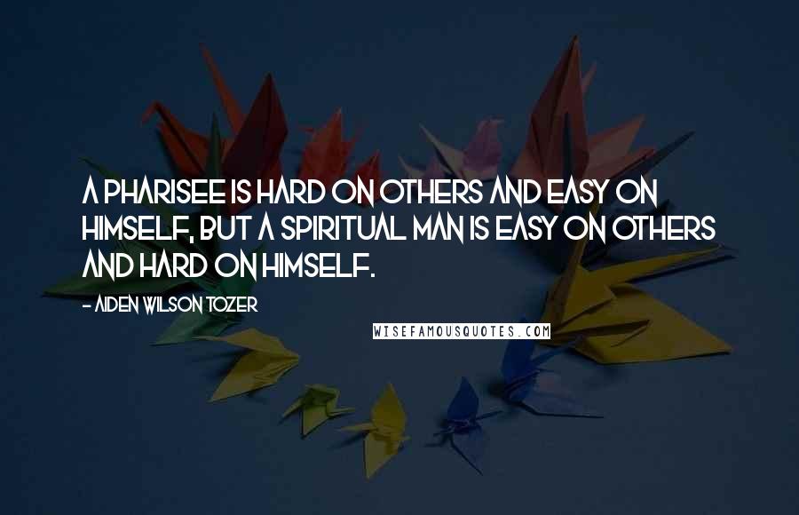 Aiden Wilson Tozer Quotes: A pharisee is hard on others and easy on himself, but a spiritual man is easy on others and hard on himself.