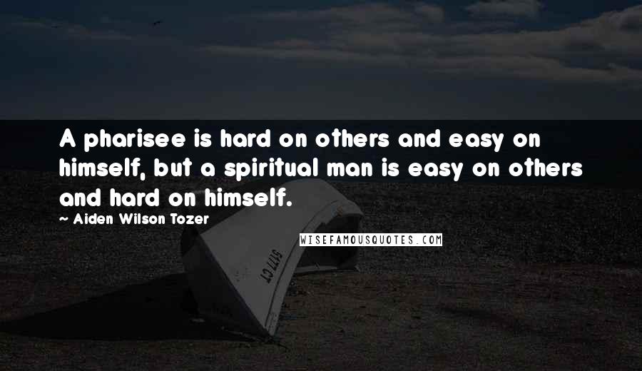 Aiden Wilson Tozer Quotes: A pharisee is hard on others and easy on himself, but a spiritual man is easy on others and hard on himself.