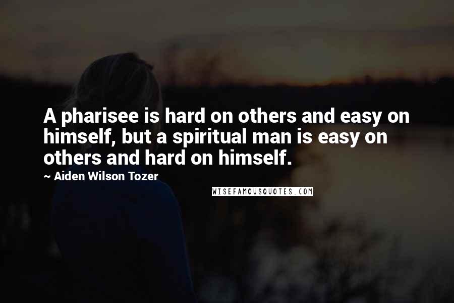 Aiden Wilson Tozer Quotes: A pharisee is hard on others and easy on himself, but a spiritual man is easy on others and hard on himself.