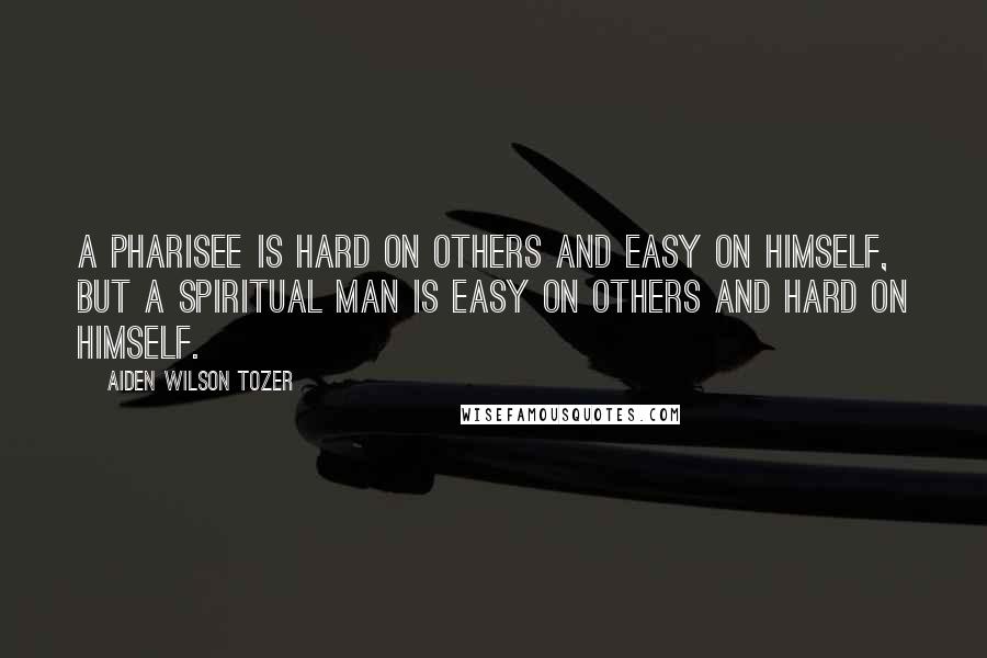 Aiden Wilson Tozer Quotes: A pharisee is hard on others and easy on himself, but a spiritual man is easy on others and hard on himself.