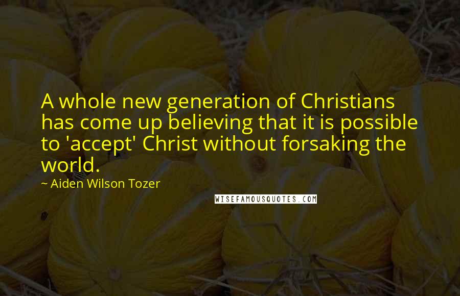 Aiden Wilson Tozer Quotes: A whole new generation of Christians has come up believing that it is possible to 'accept' Christ without forsaking the world.