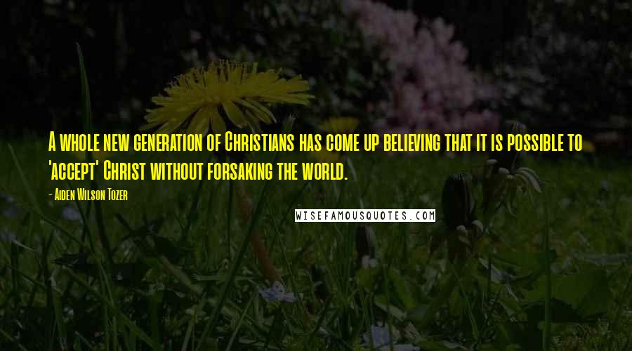 Aiden Wilson Tozer Quotes: A whole new generation of Christians has come up believing that it is possible to 'accept' Christ without forsaking the world.