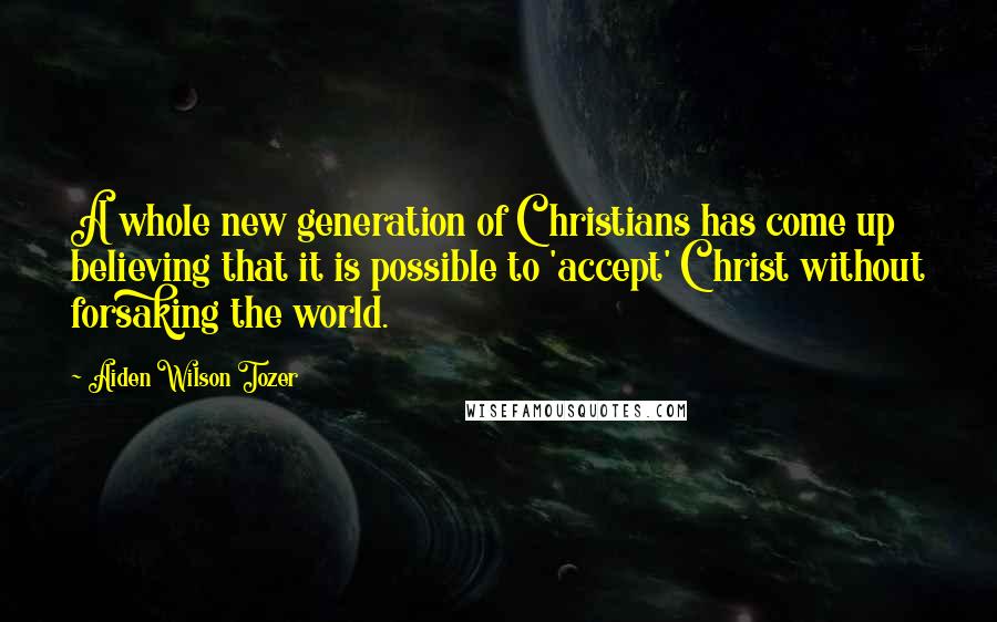 Aiden Wilson Tozer Quotes: A whole new generation of Christians has come up believing that it is possible to 'accept' Christ without forsaking the world.