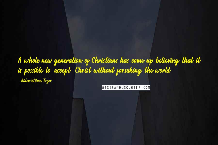 Aiden Wilson Tozer Quotes: A whole new generation of Christians has come up believing that it is possible to 'accept' Christ without forsaking the world.