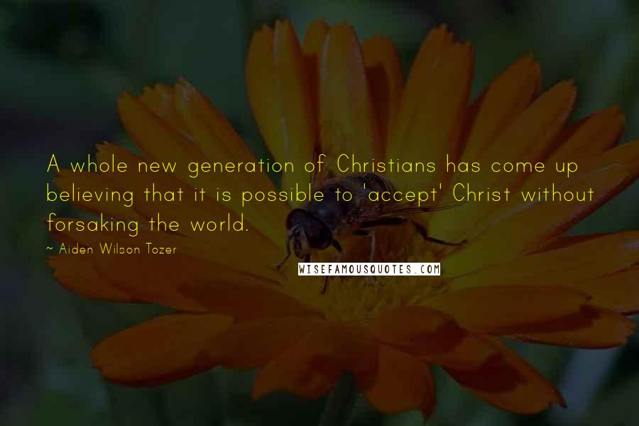 Aiden Wilson Tozer Quotes: A whole new generation of Christians has come up believing that it is possible to 'accept' Christ without forsaking the world.