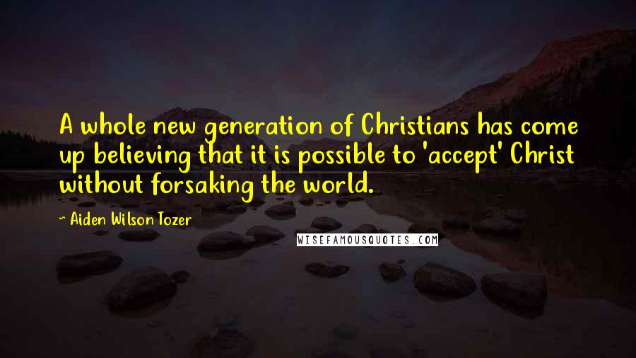 Aiden Wilson Tozer Quotes: A whole new generation of Christians has come up believing that it is possible to 'accept' Christ without forsaking the world.