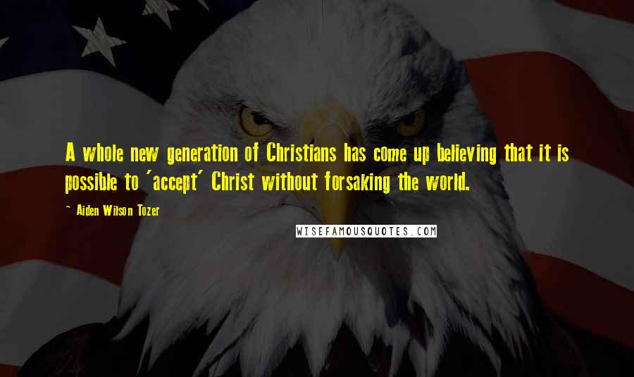 Aiden Wilson Tozer Quotes: A whole new generation of Christians has come up believing that it is possible to 'accept' Christ without forsaking the world.