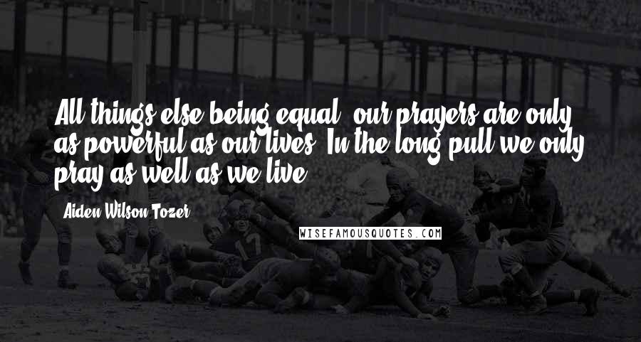 Aiden Wilson Tozer Quotes: All things else being equal, our prayers are only as powerful as our lives. In the long pull we only pray as well as we live.