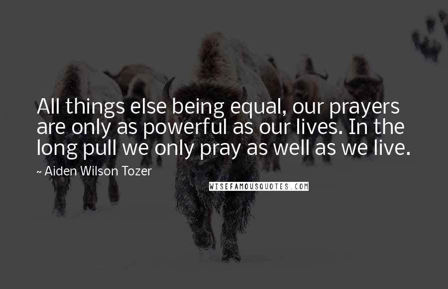 Aiden Wilson Tozer Quotes: All things else being equal, our prayers are only as powerful as our lives. In the long pull we only pray as well as we live.