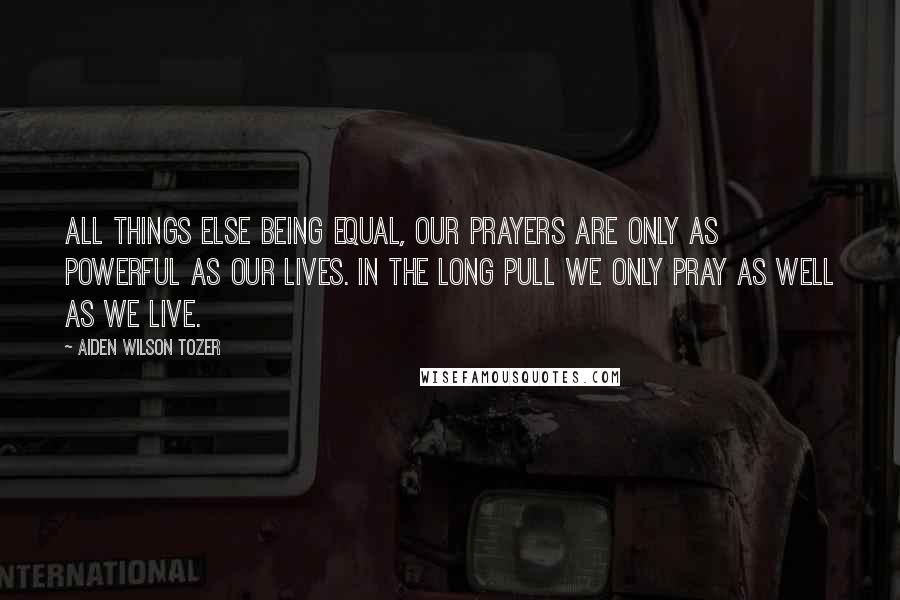 Aiden Wilson Tozer Quotes: All things else being equal, our prayers are only as powerful as our lives. In the long pull we only pray as well as we live.