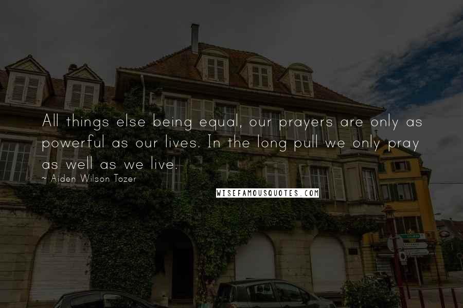 Aiden Wilson Tozer Quotes: All things else being equal, our prayers are only as powerful as our lives. In the long pull we only pray as well as we live.