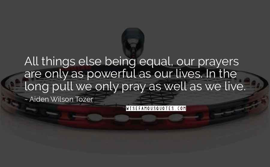 Aiden Wilson Tozer Quotes: All things else being equal, our prayers are only as powerful as our lives. In the long pull we only pray as well as we live.